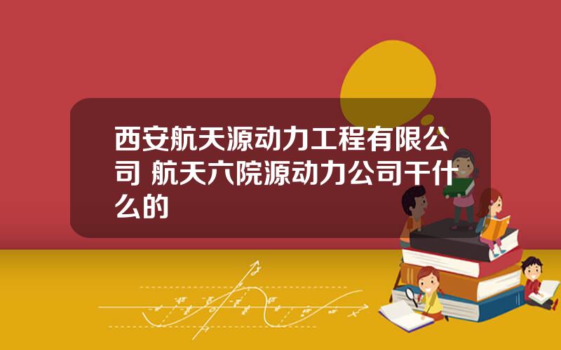 西安航天源动力工程有限公司 航天六院源动力公司干什么的